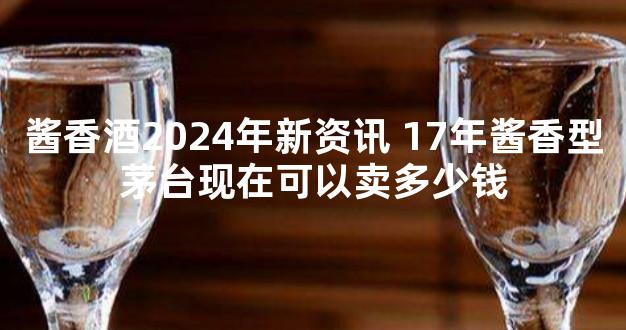 酱香酒2024年新资讯 17年酱香型茅台现在可以卖多少钱